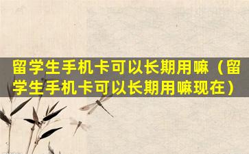 留学生手机卡可以长期用嘛（留学生手机卡可以长期用嘛现在）