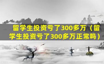 留学生投资亏了300多万（留学生投资亏了300多万正常吗）