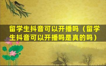 留学生抖音可以开播吗（留学生抖音可以开播吗是真的吗）