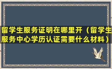 留学生服务证明在哪里开（留学生服务中心学历认证需要什么材料）