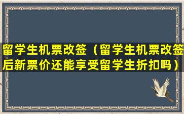 留学生机票改签（留学生机票改签后新票价还能享受留学生折扣吗）