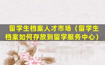 留学生档案人才市场（留学生档案如何存放到留学服务中心）
