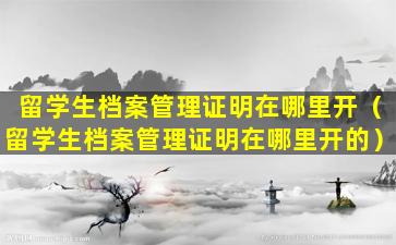 留学生档案管理证明在哪里开（留学生档案管理证明在哪里开的）