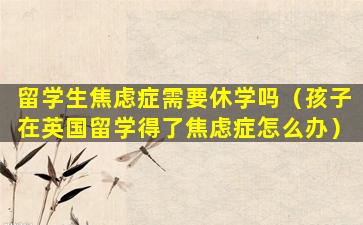 留学生焦虑症需要休学吗（孩子在英国留学得了焦虑症怎么办）