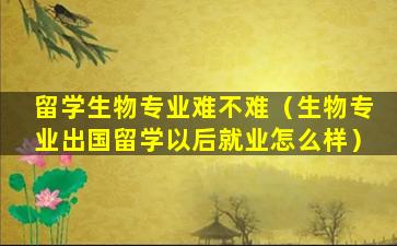 留学生物专业难不难（生物专业出国留学以后就业怎么样）