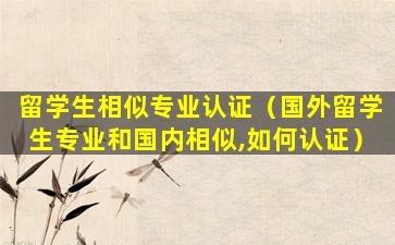 留学生相似专业认证（国外留学生专业和国内相似,如何认证）