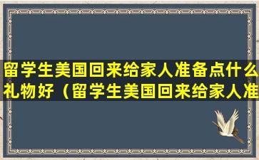 留学生美国回来给家人准备点什么礼物好（留学生美国回来给家人准备点什么礼物好一点）