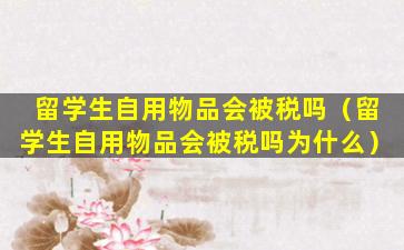 留学生自用物品会被税吗（留学生自用物品会被税吗为什么）