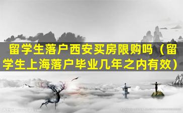 留学生落户西安买房限购吗（留学生上海落户毕业几年之内有效）