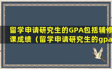 留学申请研究生的GPA包括辅修课成绩（留学申请研究生的gpa包括辅修课成绩吗）