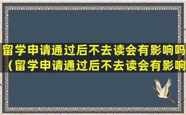 留学申请通过后不去读会有影响吗（留学申请通过后不去读会有影响吗知乎）