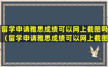 留学申请雅思成绩可以网上截图吗（留学申请雅思成绩可以网上截图吗安全吗）