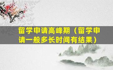 留学申请高峰期（留学申请一般多长时间有结果）