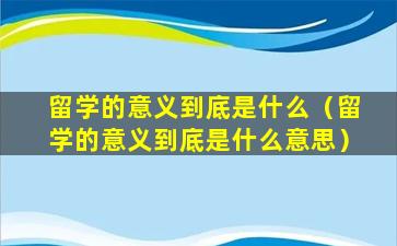 留学的意义到底是什么（留学的意义到底是什么意思）