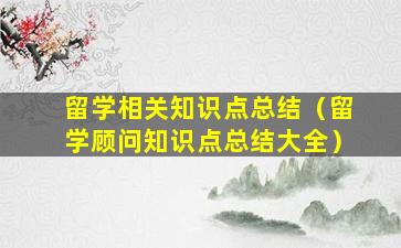 留学相关知识点总结（留学顾问知识点总结大全）