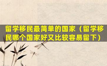 留学移民最简单的国家（留学移民哪个国家好又比较容易留下）