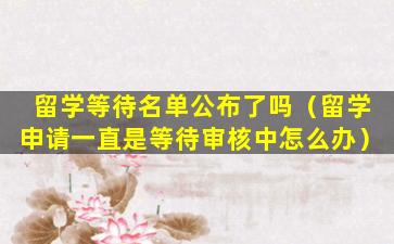 留学等待名单公布了吗（留学申请一直是等待审核中怎么办）