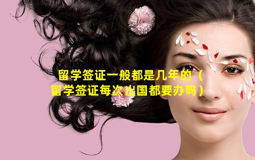留学签证一般都是几年的（留学签证每次出国都要办吗）