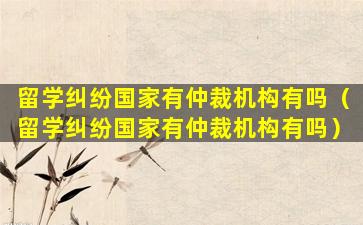 留学纠纷国家有仲裁机构有吗（留学纠纷国家有仲裁机构有吗）