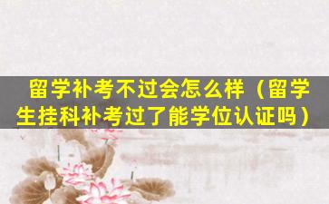 留学补考不过会怎么样（留学生挂科补考过了能学位认证吗）