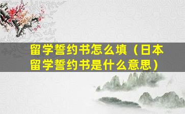 留学誓约书怎么填（日本留学誓约书是什么意思）