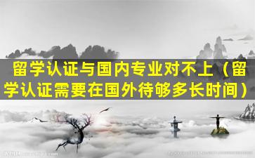 留学认证与国内专业对不上（留学认证需要在国外待够多长时间）