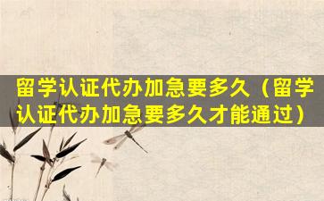留学认证代办加急要多久（留学认证代办加急要多久才能通过）