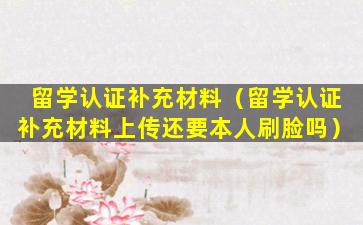 留学认证补充材料（留学认证补充材料上传还要本人刷脸吗）