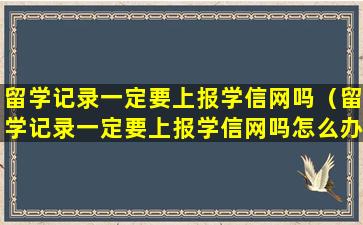 留学记录一定要上报学信网吗（留学记录一定要上报学信网吗怎么办）