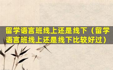 留学语言班线上还是线下（留学语言班线上还是线下比较好过）
