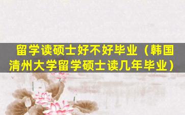 留学读硕士好不好毕业（韩国清州大学留学硕士读几年毕业）