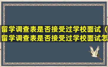 留学调查表是否接受过学校面试（留学调查表是否接受过学校面试怎么填）
