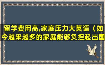 留学费用高,家庭压力大英语（如今越来越多的家庭能够负担起出国留学的费用了）