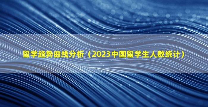 留学趋势曲线分析（2023中国留学生人数统计）