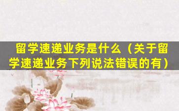 留学速递业务是什么（关于留学速递业务下列说法错误的有）