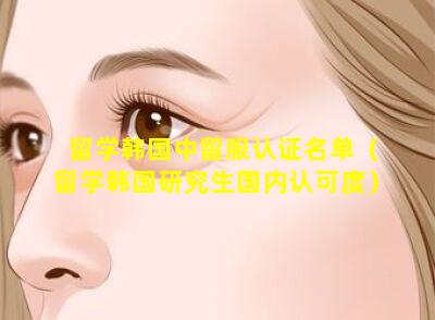 留学韩国中留服认证名单（留学韩国研究生国内认可度）
