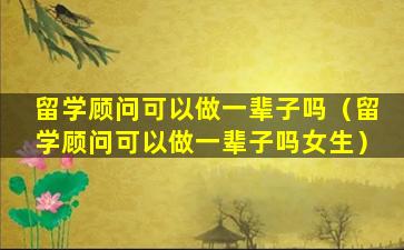 留学顾问可以做一辈子吗（留学顾问可以做一辈子吗女生）
