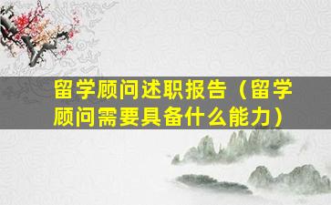留学顾问述职报告（留学顾问需要具备什么能力）
