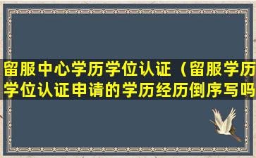 留服中心学历学位认证（留服学历学位认证申请的学历经历倒序写吗）