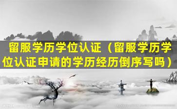 留服学历学位认证（留服学历学位认证申请的学历经历倒序写吗）