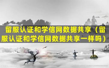 留服认证和学信网数据共享（留服认证和学信网数据共享一样吗）
