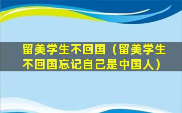 留美学生不回国（留美学生不回国忘记自己是中国人）