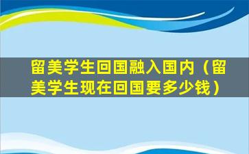 留美学生回国融入国内（留美学生现在回国要多少钱）