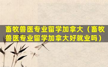 畜牧兽医专业留学加拿大（畜牧兽医专业留学加拿大好就业吗）