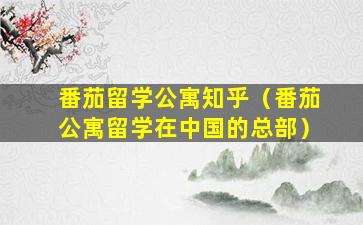 番茄留学公寓知乎（番茄公寓留学在中国的总部）