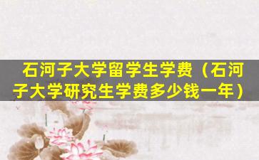 石河子大学留学生学费（石河子大学研究生学费多少钱一年）