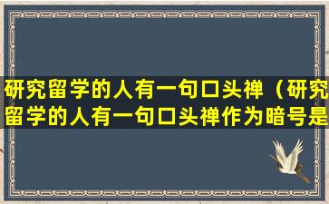 研究留学的人有一句口头禅（研究留学的人有一句口头禅作为暗号是什么）