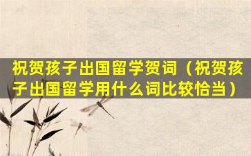 祝贺孩子出国留学贺词（祝贺孩子出国留学用什么词比较恰当）