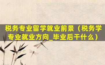 税务专业留学就业前景（税务学专业就业方向_毕业后干什么）