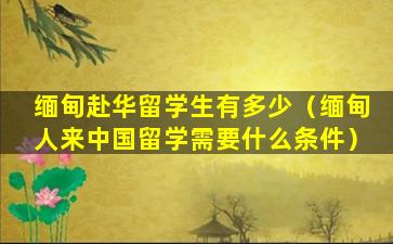 缅甸赴华留学生有多少（缅甸人来中国留学需要什么条件）